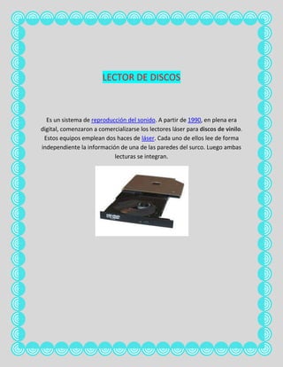 LECTOR DE DISCOS



  Es un sistema de reproducción del sonido. A partir de 1990, en plena era
digital, comenzaron a comercializarse los lectores láser para discos de vinilo.
 Estos equipos emplean dos haces de láser. Cada uno de ellos lee de forma
independiente la información de una de las paredes del surco. Luego ambas
                           lecturas se integran.
 