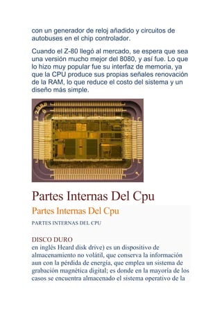 con un generador de reloj añadido y circuitos de
autobuses en el chip controlador.
Cuando el Z-80 llegó al mercado, se espera que sea
una versión mucho mejor del 8080, y así fue. Lo que
lo hizo muy popular fue su interfaz de memoria, ya
que la CPU produce sus propias señales renovación
de la RAM, lo que reduce el costo del sistema y un
diseño más simple.




Partes Internas Del Cpu
Partes Internas Del Cpu
PARTES INTERNAS DEL CPU


DISCO DURO
en inglés Heard disk drive) es un dispositivo de
almacenamiento no volátil, que conserva la información
aun con la pérdida de energía, que emplea un sistema de
grabación magnética digital; es donde en la mayoría de los
casos se encuentra almacenado el sistema operativo de la
 
