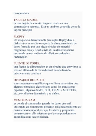 computadora

TARJETA MADRE
es una tarjeta de circuito impreso usada en una
computadora personal. Esta es también conocida como la
tarjeta principal

FLOPPY
Un disquete o disco flexible (en inglés floppy disk o
diskette) es un medio o soporte de almacenamiento de
datos formado por una pieza circular de material
magnético, fina y flexible (de ahí su denominación)
encerrada en una cubierta de plástico cuadrada o
rectangular.

FUENTE DE PODER
una fuente de alimentación es un circuito que convierte la
tensión alterna de la red industrial en una tensión
prácticamente continua.

DISIPADOR DE CALOR
son componentes metálicos que utilizan para evitar que
algunos elementos electrónicos como los transistores
pipolares, algunos diodos, SCR, TRIACs, MOSFETS,
etc., se calienten demasiado y se dañen.

MEMORIA RAM
es donde el computador guarda los datos que está
utilizando en el momento presente. El almacenamiento es
considerado temporal por que los datos y programas
permanecen en ella mientras que la computadora este
encendida o no sea reiniciada.
 