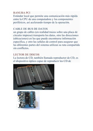 RANURA PCI
Estándar local que permite una comunicación más rápida
entre la CPU de una computadora y los componentes
periféricos, así acelerando tiempo de la operación.

CABLE DE BUS DE DATOS
un grupo de cables (en realidad trazos sobre una placa de
circuito impreso) transporta los datos, otro las direcciones
(ubicaciones) en las que puede encontrarse información
específica, y otro las señales de control para asegurar que
las diferentes partes del sistema utilizan su ruta compartida
sin conflictos.

LECTOR DE DISCOS
La lectora de CD, también llamada reproductor de CD, es
el dispositivo óptico capaz de reproducir los CD de
 