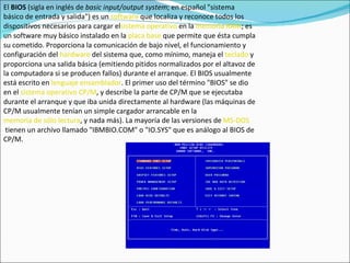 El  BIOS  (sigla en inglés de  basic input/output system ; en español "sistema básico de entrada y salida") es un  software  que localiza y reconoce todos los dispositivos necesarios para cargar el sistema operativo  en la  memoria RAM ; es un software muy básico instalado en la  placa base  que permite que ésta cumpla su cometido. Proporciona la comunicación de bajo nivel, el funcionamiento y configuración del  hardware  del sistema que, como mínimo, maneja el  teclado  y proporciona una salida básica (emitiendo pitidos normalizados por el altavoz de la computadora si se producen fallos) durante el arranque. El BIOS usualmente está escrito en  lenguaje ensamblador . El primer uso del término "BIOS" se dio en el  sistema operativo   CP/M , y describe la parte de CP/M que se ejecutaba durante el arranque y que iba unida directamente al hardware (las máquinas de CP/M usualmente tenían un simple cargador arrancable en la  memoria de sólo lectura , y nada más). La mayoría de las versiones de  MS-DOS  tienen un archivo llamado "IBMBIO.COM" o "IO.SYS" que es análogo al BIOS de CP/M. 