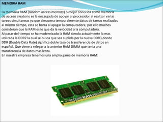 MEMORIA RAM La memoria RAM (random access memory) ó mejor conocida como memoria de acceso aleatorio es la encargada de apoyar al procesador al realizar varias tareas simultaneas ya que almacena temporalmente datos de tareas realizadas al mismo tiempo, esta se borra al apagar la computadora; por ello muchos consideran que la RAM es lo que da la velocidad a la computadora. Al pasar del tiempo se ha modernizado la RAM siendo actualmente la mas utilizada la DDR2 la cual se busca que sea suplida por la nueva DDR3,donde DDR (Double Data Rate) significa doble tasa de transferencia de datos en español. Que viene a relegar a la anterior RAM DIMM que tenia una transferencia de datos mas lenta. En nuestra empresa tenemos una amplia gama de memoria RAM: 