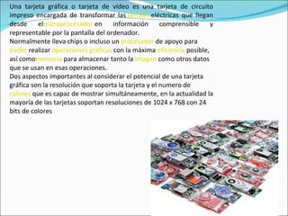 Una tarjeta gráfica o tarjeta de vídeo es una tarjeta de circuito impreso encargada de transformar las  señales  eléctricas que llegan desde el microprocesador  en información comprensible y representable por la pantalla del ordenador. Normalmente lleva chips o incluso un  procesador  de apoyo para  poder  realizar  operaciones   gráficas  con la máxima  eficiencia  posible, así como memoria  para almacenar tanto la  imagen  como otros datos que se usan en esas operaciones. Dos aspectos importantes al considerar el potencial de una tarjeta gráfica son la resolución que soporta la tarjeta y el numero de  colores  que es capaz de mostrar simultáneamente, en la actualidad la mayoría de las tarjetas soportan resoluciones de 1024 x 768 con 24 bits de colores 