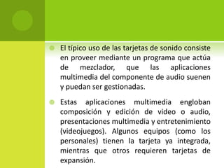  El típico uso de las tarjetas de sonido consiste
en proveer mediante un programa que actúa
de mezclador, que las aplicaciones
multimedia del componente de audio suenen
y puedan ser gestionadas.
 Estas aplicaciones multimedia engloban
composición y edición de video o audio,
presentaciones multimedia y entretenimiento
(videojuegos). Algunos equipos (como los
personales) tienen la tarjeta ya integrada,
mientras que otros requieren tarjetas de
expansión.
 