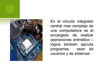 Es el circuito integrado
central mas complejo de
una computadora es el
encargado de realizar
operaciones aritmético –
lógica también ejecuta
programas sean de
usuarios y de sistemas
 
