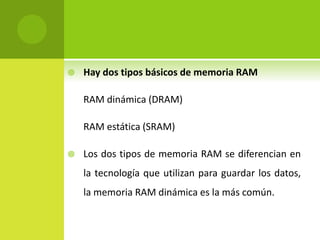  Hay dos tipos básicos de memoria RAM
RAM dinámica (DRAM)
RAM estática (SRAM)
 Los dos tipos de memoria RAM se diferencian en
la tecnología que utilizan para guardar los datos,
la memoria RAM dinámica es la más común.
 