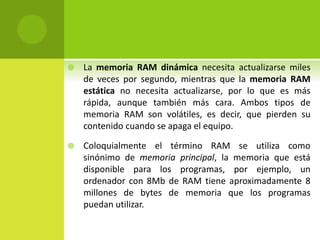  La memoria RAM dinámica necesita actualizarse miles
de veces por segundo, mientras que la memoria RAM
estática no necesita actualizarse, por lo que es más
rápida, aunque también más cara. Ambos tipos de
memoria RAM son volátiles, es decir, que pierden su
contenido cuando se apaga el equipo.
 Coloquialmente el término RAM se utiliza como
sinónimo de memoria principal, la memoria que está
disponible para los programas, por ejemplo, un
ordenador con 8Mb de RAM tiene aproximadamente 8
millones de bytes de memoria que los programas
puedan utilizar.
 
