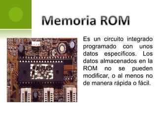 Es un circuito integrado
programado con unos
datos específicos. Los
datos almacenados en la
ROM no se pueden
modificar, o al menos no
de manera rápida o fácil.
 