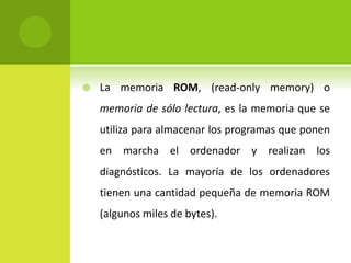  La memoria ROM, (read-only memory) o
memoria de sólo lectura, es la memoria que se
utiliza para almacenar los programas que ponen
en marcha el ordenador y realizan los
diagnósticos. La mayoría de los ordenadores
tienen una cantidad pequeña de memoria ROM
(algunos miles de bytes).
 