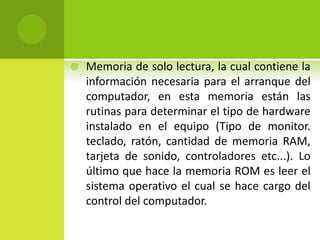  Memoria de solo lectura, la cual contiene la
información necesaria para el arranque del
computador, en esta memoria están las
rutinas para determinar el tipo de hardware
instalado en el equipo (Tipo de monitor.
teclado, ratón, cantidad de memoria RAM,
tarjeta de sonido, controladores etc...). Lo
último que hace la memoria ROM es leer el
sistema operativo el cual se hace cargo del
control del computador.
 
