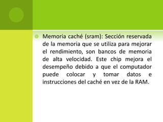  Memoria caché (sram): Sección reservada
de la memoria que se utiliza para mejorar
el rendimiento, son bancos de memoria
de alta velocidad. Este chip mejora el
desempeño debido a que el computador
puede colocar y tomar datos e
instrucciones del caché en vez de la RAM.
 