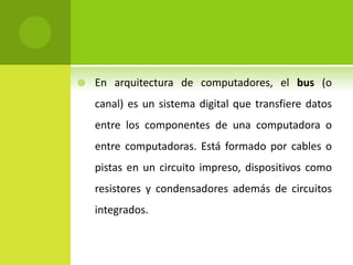  En arquitectura de computadores, el bus (o
canal) es un sistema digital que transfiere datos
entre los componentes de una computadora o
entre computadoras. Está formado por cables o
pistas en un circuito impreso, dispositivos como
resistores y condensadores además de circuitos
integrados.
 