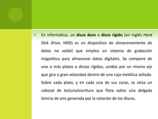  En informática, un disco duro o disco rígido (en inglés Hard
Disk Drive, HDD) es un dispositivo de almacenamiento de
datos no volátil que emplea un sistema de grabación
magnética para almacenar datos digitales. Se compone de
uno o más platos o discos rígidos, unidos por un mismo eje
que gira a gran velocidad dentro de una caja metálica sellada.
Sobre cada plato, y en cada una de sus caras, se sitúa un
cabezal de lectura/escritura que flota sobre una delgada
lámina de aire generada por la rotación de los discos.
 