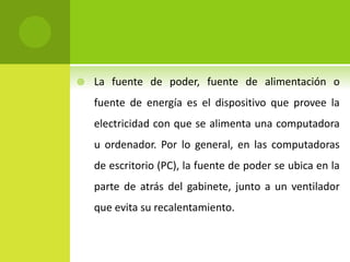  La fuente de poder, fuente de alimentación o
fuente de energía es el dispositivo que provee la
electricidad con que se alimenta una computadora
u ordenador. Por lo general, en las computadoras
de escritorio (PC), la fuente de poder se ubica en la
parte de atrás del gabinete, junto a un ventilador
que evita su recalentamiento.
 