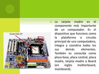  La tarjeta madre es el
componente más importante
de un computador. Es el
dispositivo que funciona como
la plataforma o circuito
principal de una computadora,
integra y coordina todos los
sus demás elementos.
También es conocida como
placa base, placa central, placa
madre, tarjeta madre o Board
(en inglés motherboard,
mainboard).
 