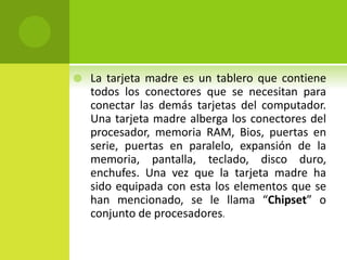  La tarjeta madre es un tablero que contiene
todos los conectores que se necesitan para
conectar las demás tarjetas del computador.
Una tarjeta madre alberga los conectores del
procesador, memoria RAM, Bios, puertas en
serie, puertas en paralelo, expansión de la
memoria, pantalla, teclado, disco duro,
enchufes. Una vez que la tarjeta madre ha
sido equipada con esta los elementos que se
han mencionado, se le llama “Chipset” o
conjunto de procesadores.
 