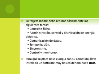  La tarjeta madre debe realizar básicamente las
siguientes tareas:
• Conexión física.
• Administración, control y distribución de energía
eléctrica.
• Comunicación de datos.
• Temporización.
• Sincronismo.
• Control y monitoreo.
 Para que la placa base cumpla con su cometido, lleva
instalado un software muy básico denominado BIOS.
 
