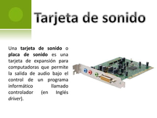 Una tarjeta de sonido o
placa de sonido es una
tarjeta de expansión para
computadoras que permite
la salida de audio bajo el
control de un programa
informático llamado
controlador (en Inglés
driver).
 