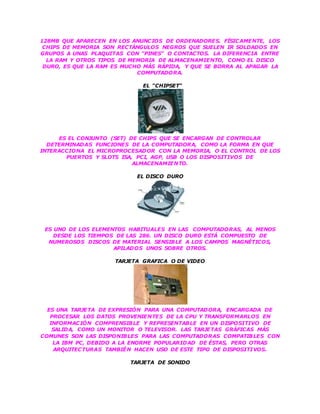128MB QUE APARECEN EN LOS ANUNCIOS DE ORDENADORES. FÍSICAMENTE, LOS
CHIPS DE MEMORIA SON RECTÁNGULOS NEGROS QUE SUELEN IR SOLDADOS EN
GRUPOS A UNAS PLAQUITAS CON "PINES" O CONTACTOS. LA DIFERENCIA ENTRE
LA RAM Y OTROS TIPOS DE MEMORIA DE ALMACENAMIENTO, COMO EL DISCO
DURO, ES QUE LA RAM ES MUCHO MÁS RÁPIDA, Y QUE SE BORRA AL APAGAR LA
COMPUTADORA.
EL "CHIPSET"
ES EL CONJUNTO (SET) DE CHIPS QUE SE ENCARGAN DE CONTROLAR
DETERMINADAS FUNCIONES DE LA COMPUTADORA, COMO LA FORMA EN QUE
INTERACCIONA EL MICROPROCESADOR CON LA MEMORIA, O EL CONTROL DE LOS
PUERTOS Y SLOTS ISA, PCI, AGP, USB O LOS DISPOSITIVOS DE
ALMACENAMIENTO.
EL DISCO DURO
ES UNO DE LOS ELEMENTOS HABITUALES EN LAS COMPUTADORAS, AL MENOS
DESDE LOS TIEMPOS DE LAS 286. UN DISCO DURO ESTÁ COMPUESTO DE
NUMEROSOS DISCOS DE MATERIAL SENSIBLE A LOS CAMPOS MAGNÉTICOS,
APILADOS UNOS SOBRE OTROS.
TARJETA GRAFICA O DE VIDEO
ES UNA TARJETA DE EXPRESIÓN PARA UNA COMPUTADORA, ENCARGADA DE
PROCESAR LOS DATOS PROVENIENTES DE LA CPU Y TRANSFORMARLOS EN
INFORMACIÓN COMPRENSIBLE Y REPRESENTABLE EN UN DISPOSITIVO DE
SALIDA, COMO UN MONITOR O TELEVISOR. LAS TARJETAS GRÁFICAS MÁS
COMUNES SON LAS DISPONIBLES PARA LAS COMPUTADORAS COMPATIBLES CON
LA IBM PC, DEBIDO A LA ENORME POPULARIDAD DE ÉSTAS, PERO OTRAS
ARQUITECTURAS TAMBIÉN HACEN USO DE ESTE TIPO DE DISPOSITIVOS.
TARJETA DE SONIDO
 