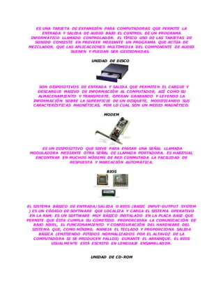 ES UNA TARJETA DE EXPANSIÓN PARA COMPUTADORAS QUE PERMITE LA
ENTRADA Y SALIDA DE AUDIO BAJO EL CONTROL DE UN PROGRAMA
INFORMÁTICO LLAMADO CONTROLADOR. EL TÍPICO USO DE LAS TARJETAS DE
SONIDO CONSISTE EN PROVEER MEDIANTE UN PROGRAMA QUE ACTÚA DE
MEZCLADOR, QUE LAS APLICACIONES MULTIMEDIA DEL COMPONENTE DE AUDIO
SUENEN Y PUEDAN SER GESTIONADAS.
UNIDAD DE DISCO
SON DISPOSITIVOS DE ENTRADA Y SALIDA QUE PERMITEN EL CARGUE Y
DESCARGUE MASIVO DE INFORMACIÓN AL COMPUTADOR, ASÍ COMO SU
ALMACENAMIENTO Y TRANSPORTE. OPERAN GRABANDO Y LEYENDO LA
INFORMACIÓN SOBRE LA SUPERFICIE DE UN DISQUETE, MODIFICANDO SUS
CARACTERÍSTICAS MAGNÉTICAS, POR LO CUAL SON UN MEDIO MAGNÉTICO.
MODEM
ES UN DISPOSITIVO QUE SIRVE PARA ENVIAR UNA SEÑAL LLAMADA
MODULADORA MEDIANTE OTRA SEÑAL DE LLAMADA PORTADORA. ES HABITUAL
ENCONTRAR EN MUCHOS MÓDEMS DE RED CONMUTADA LA FACILIDAD DE
RESPUESTA Y MARCACIÓN AUTOMÁTICA.
BIOS
EL SISTEMA BÁSICO DE ENTRADA/SALIDA O BIOS (BASIC INPUT-OUTPUT SYSTEM
) ES UN CÓDIGO DE SOFTWARE QUE LOCALIZA Y CARGA EL SISTEMA OPERATIVO
EN LA RAM; ES UN SOFTWARE MUY BÁSICO INSTALADO EN LA PLACA BASE QUE
PERMITE QUE ÉSTA CUMPLA SU COMETIDO. PROPORCIONA LA COMUNICACIÓN DE
BAJO NIVEL, EL FUNCIONAMIENTO Y CONFIGURACIÓN DEL HARDWARE DEL
SISTEMA QUE, COMO MÍNIMO, MANEJA EL TECLADO Y PROPORCIONA SALIDA
BÁSICA (EMITIENDO PITIDOS NORMALIZADOS POR EL ALTAVOZ DE LA
COMPUTADORA SI SE PRODUCEN FALLOS) DURANTE EL ARRANQUE. EL BIOS
USUALMENTE ESTÁ ESCRITO EN LENGUAJE ENSAMBLADOR.
UNIDAD DE CD-ROM
 