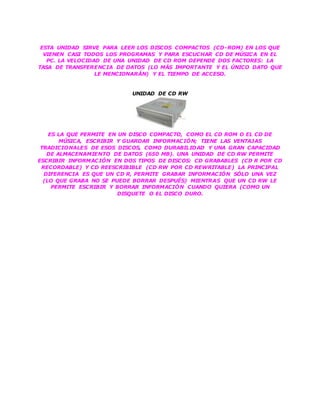 ESTA UNIDAD SIRVE PARA LEER LOS DISCOS COMPACTOS (CD-ROM) EN LOS QUE
VIENEN CASI TODOS LOS PROGRAMAS Y PARA ESCUCHAR CD DE MÚSICA EN EL
PC. LA VELOCIDAD DE UNA UNIDAD DE CD ROM DEPENDE DOS FACTORES: LA
TASA DE TRANSFERENCIA DE DATOS (LO MÁS IMPORTANTE Y EL ÚNICO DATO QUE
LE MENCIONARÁN) Y EL TIEMPO DE ACCESO.
UNIDAD DE CD RW
ES LA QUE PERMITE EN UN DISCO COMPACTO, COMO EL CD ROM O EL CD DE
MÚSICA, ESCRIBIR Y GUARDAR INFORMACIÓN; TIENE LAS VENTAJAS
TRADICIONALES DE ESOS DISCOS, COMO DURABILIDAD Y UNA GRAN CAPACIDAD
DE ALMACENAMIENTO DE DATOS (650 MB). UNA UNIDAD DE CD RW PERMITE
ESCRIBIR INFORMACIÓN EN DOS TIPOS DE DISCOS: CD GRABABLES (CD R POR CD
RECORDABLE) Y CD REESCRIBIBLE (CD RW POR CD REWRITABLE) LA PRINCIPAL
DIFERENCIA ES QUE UN CD R, PERMITE GRABAR INFORMACIÓN SÓLO UNA VEZ
(LO QUE GRABA NO SE PUEDE BORRAR DESPUÉS) MIENTRAS QUE UN CD RW LE
PERMITE ESCRIBIR Y BORRAR INFORMACIÓN CUANDO QUIERA (COMO UN
DISQUETE O EL DISCO DURO.
 