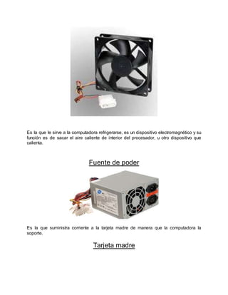 Es la que le sirve a la computadora refrigerarse, es un dispositivo electromagnético y su
función es de sacar el aire caliente de interior del procesador, u otro dispositivo que
calienta.
Fuente de poder
Es la que suministra corriente a la tarjeta madre de manera que la computadora la
soporte.
Tarjeta madre
 