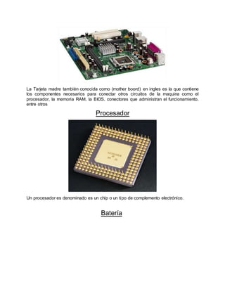 La Tarjeta madre también conocida como (mother boord) en ingles es la que contiene
los componentes necesarios para conectar otros circuitos de la maquina como el
procesador, la memoria RAM, la BIOS, conectores que administran el funcionamiento,
entre otros
Procesador
Un procesador es denominado es un chip o un tipo de complemento electrónico.
Batería
 