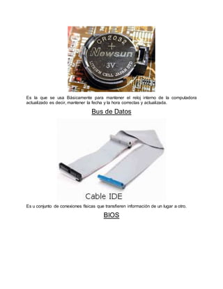 Es la que se usa Básicamente para mantener el reloj interno de la computadora
actualizado es decir, mantener la fecha y la hora correctas y actualizada.
Bus de Datos
Es u conjunto de conexiones físicas que transfieren información de un lugar a otro.
BIOS
 