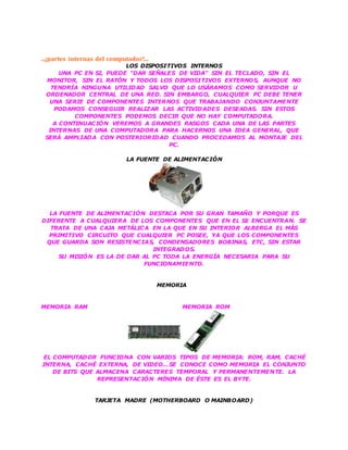 ...¡partes internas del computador!...
LOS DISPOSITIVOS INTERNOS
UNA PC EN SI, PUEDE "DAR SEÑALES DE VIDA" SIN EL TECLADO, SIN EL
MONITOR, SIN EL RATÓN Y TODOS LOS DISPOSITIVOS EXTERNOS, AUNQUE NO
TENDRÍA NINGUNA UTILIDAD SALVO QUE LO USÁRAMOS COMO SERVIDOR U
ORDENADOR CENTRAL DE UNA RED. SIN EMBARGO, CUALQUIER PC DEBE TENER
UNA SERIE DE COMPONENTES INTERNOS QUE TRABAJANDO CONJUNTAMENTE
PODAMOS CONSEGUIR REALIZAR LAS ACTIVIDADES DESEADAS. SIN ESTOS
COMPONENTES PODEMOS DECIR QUE NO HAY COMPUTADORA.
A CONTINUACIÓN VEREMOS A GRANDES RASGOS CADA UNA DE LAS PARTES
INTERNAS DE UNA COMPUTADORA PARA HACERNOS UNA IDEA GENERAL, QUE
SERÁ AMPLIADA CON POSTERIORIDAD CUANDO PROCEDAMOS AL MONTAJE DEL
PC.
LA FUENTE DE ALIMENTACIÓN
LA FUENTE DE ALIMENTACIÓN DESTACA POR SU GRAN TAMAÑO Y PORQUE ES
DIFERENTE A CUALQUIERA DE LOS COMPONENTES QUE EN EL SE ENCUENTRAN. SE
TRATA DE UNA CAJA METÁLICA EN LA QUE EN SU INTERIOR ALBERGA EL MÁS
PRIMITIVO CIRCUITO QUE CUALQUIER PC POSEE, YA QUE LOS COMPONENTES
QUE GUARDA SON RESISTENCIAS, CONDENSADORES BOBINAS, ETC, SIN ESTAR
INTEGRADOS.
SU MISIÓN ES LA DE DAR AL PC TODA LA ENERGÍA NECESARIA PARA SU
FUNCIONAMIENTO.
MEMORIA
MEMORIA RAM MEMORIA ROM
EL COMPUTADOR FUNCIONA CON VARIOS TIPOS DE MEMORIA: ROM, RAM, CACHÉ
INTERNA, CACHÉ EXTERNA, DE VIDEO…SE CONOCE COMO MEMORIA EL CONJUNTO
DE BITS QUE ALMACENA CARACTERES TEMPORAL Y PERMANENTEMENTE. LA
REPRESENTACIÓN MÍNIMA DE ÉSTE ES EL BYTE.
TARJETA MADRE (MOTHERBOARD O MAINBOARD)
 
