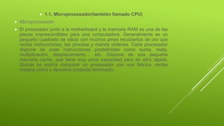  1.1. Microprocesador(también llamado CPU)
 Microprocesador
 El procesador junto a la motherboard y la memoria RAM es una de las
piezas imprescindibles para una computadora. Generalmente es un
pequeño cuadrado de silicio con muchos pines recubiertos de oro que
recibe instrucciones, las procesa y manda ordenes. Cada procesador
dispone de unas instrucciones predefinidas como suma, resta,
multiplicación, desplazamiento… etc. Dispone de una pequeña
memoria cache, que tiene muy poca capacidad pero es ultra rápida.
Quizás se podría comparar un procesador con una fabrica, recibe
materia prima y devuelve producto terminado.
 