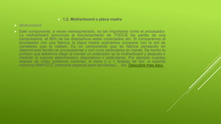  1.2. Motherboard o placa madre
 Motherboard
 Este componente, a veces menospreciado, es tan importante como el procesador.
La motherboard sincroniza el funcionamiento de TODOS las partes de una
computadora, el 99% de los dispositivos están conectados ahí. Si comparamos el
procesador con una fabrica, la placa madre podríamos comparar con la red de
carreteras que la rodean. Es un componente que se fabrica pensando en
determinada familia de procesadores y con unos estándares en mente. De hecho lo
primero que debemos elegir al montar un ordenador es la motherboard y después ir
mirando si soporta determinados dispositivos o estándares. Por ejemplo cuantas
tarjetas de vídeo podemos conectar, si tiene 2 o 1 tarjetas de red, si soporta
memoria RAM ECC (memoria especial para servidores)… etc. Descubre mas aquí.
 