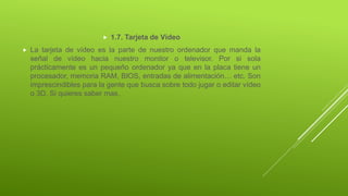  1.7. Tarjeta de Vídeo
 La tarjeta de vídeo es la parte de nuestro ordenador que manda la
señal de vídeo hacia nuestro monitor o televisor. Por si sola
prácticamente es un pequeño ordenador ya que en la placa tiene un
procesador, memoria RAM, BIOS, entradas de alimentación… etc. Son
imprescindibles para la gente que busca sobre todo jugar o editar vídeo
o 3D. Si quieres saber mas,
 