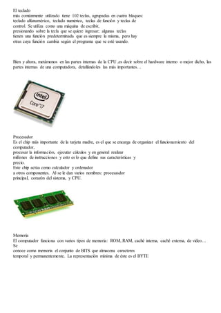 El teclado 
más comúnmente utilizado tiene 102 teclas, agrupadas en cuatro bloques: 
teclado alfanumérico, teclado numérico, teclas de función y teclas de 
control. Se utiliza como una máquina de escribir, 
presionando sobre la tecla que se quiere ingresar; algunas teclas 
tienen una función predeterminada que es siempre la misma, pero hay 
otras cuya función cambia según el programa que se esté usando. 
Bien y ahora, metámonos en las partes internas de la CPU ,es decir sobre el hardware interno o mejor dicho, las 
partes internas de una computadora, detallándoles las más importantes… 
Procesador 
Es el chip más importante de la tarjeta madre, es el que se encarga de organizar el funcionamiento del 
computador, 
procesar la información, ejecutar cálculos y en general realizar 
millones de instrucciones y esto es lo que define sus características y 
precio. 
Este chip actúa como calculador y ordenador 
a otros componentes. Al se le dan varios nombres: procesasdor 
principal, corazón del sistema, y CPU. 
Memoria 
El computador funciona con varios tipos de memoria: ROM, RAM, caché interna, caché externa, de video… 
Se 
conoce como memoria el conjunto de BITS que almacena caracteres 
temporal y permanentemente. La representación mínima de éste es el BYTE 
 