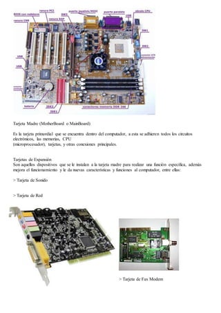 Tarjeta Madre (MotherBoard o MainBoard) 
Es la tarjeta primordial que se encuentra dentro del computador, a esta se adhieren todos los circuitos 
electrónicos, las memorias, CPU 
(microprocesador), tarjetas, y otras conexiones principales. 
Tarjetas de Expansión 
Son aquellos dispositivos que se le instalan a la tarjeta madre para realizar una función específica, además 
mejora el funcionamiento y le da nuevas características y funciones al computador, entre ellas: 
> Tarjeta de Sonido 
> Tarjeta de Red 
> Tarjeta de Fax Modem 
 