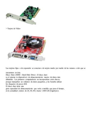 > Tarjeta de Video 
Las tarjetas hijas o de expansión se conectan a la tarjeta madre por medio de las ranuras o slot que se 
encuentran en ésta. 
Disco Duro (HDD - Hard Disk Drive) .El disco duro 
es el sistema (o dispositivo) de almacenamiento masivo de datos más 
difundido. Los primeros computadores no incorporaban estos discos, 
porque manejaban un volumen de datos pequeños, y les bastaba utilizar 
los disquetes de pocos KB. 
El disco duro tiene una 
gran capacidad de almacenamiento que varía a medida que pasa el tiempo, 
en la actualidad existen de 20, 40, 80 y hasta 1.000 GB (Gigabytes). 
