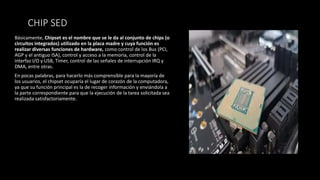 CHIP SED
Básicamente, Chipset es el nombre que se le da al conjunto de chips (o
circuitos integrados) utilizado en la placa madre y cuya función es
realizar diversas funciones de hardware, como control de los Bus (PCI,
AGP y el antiguo ISA), control y acceso a la memoria, control de la
interfaz I/O y USB, Timer, control de las señales de interrupción IRQ y
DMA, entre otras.
En pocas palabras, para hacerlo más comprensible para la mayoría de
los usuarios, el chipset ocuparía el lugar de corazón de la computadora,
ya que su función principal es la de recoger información y enviándola a
la parte correspondiente para que la ejecución de la tarea solicitada sea
realizada satisfactoriamente.
 