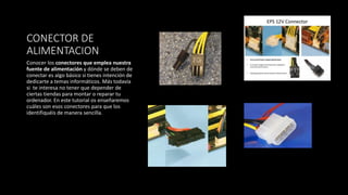 CONECTOR DE
ALIMENTACION
Conocer los conectores que emplea nuestra
fuente de alimentación y dónde se deben de
conectar es algo básico si tienes intención de
dedicarte a temas informáticos. Más todavía
si te interesa no tener que depender de
ciertas tiendas para montar o reparar tu
ordenador. En este tutorial os enseñaremos
cuáles son esos conectores para que los
identifiquéis de manera sencilla.
 