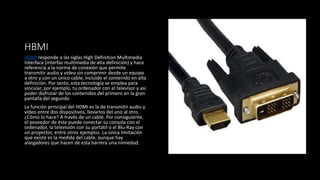 HBMI
HDMI responde a las siglas High Definition Multimedia
Interface (interfaz multimedia de alta definición) y hace
referencia a la norma de conexión que permite
transmitir audio y vídeo sin comprimir desde un equipo
a otro y con un único cable, incluido el contenido en alta
definición. Por tanto, esta tecnología se emplea para
vincular, por ejemplo, tu ordenador con el televisor y así
poder disfrutar de los contenidos del primero en la gran
pantalla del segundo
La función principal del HDMI es la de transmitir audio y
vídeo entre dos dispositivos, llevarlos del uno al otro.
¿Cómo lo hace? A través de un cable. Por consiguiente,
el poseedor de éste puede conectar su consola con el
ordenador, la televisión con su portátil o el Blu-Ray con
un proyector, entre otros ejemplos. La única limitación
que existe es la medida del cable, aunque hay
alargadores que hacen de esta barrera una nimiedad.
 