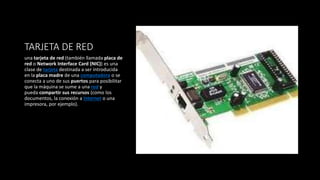 TARJETA DE RED
una tarjeta de red (también llamada placa de
red o Network Interface Card (NIC)) es una
clase de tarjeta destinada a ser introducida
en la placa madre de una computadora o se
conecta a uno de sus puertos para posibilitar
que la máquina se sume a una red y
pueda compartir sus recursos (como los
documentos, la conexión a Internet o una
impresora, por ejemplo).
 