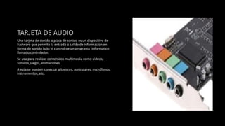 TARJETA DE AUDIO
Una tarjeta de sonido o placa de sonido es un dispositivo de
hadware que permite la entrada o salida de informacion en
forma de sonido bajo el control de un programa informatico
llamado controlador.
Se usa para realizar contenidos multimedia como videos,
sonidos,juegos,animaciones.
A esta se pueden conectar altavoces, auriculares, micrófonos,
instrumentos, etc.
 