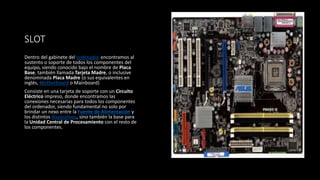 SLOT
Dentro del gabinete del ordenador encontramos al
sustento o soporte de todos los componentes del
equipo, siendo conocido bajo el nombre de Placa
Base, también llamada Tarjeta Madre, o inclusive
denominada Placa Madre (o sus equivalentes en
inglés, Motherboard o Mainboard)
Consiste en una tarjeta de soporte con un Circuito
Eléctrico impreso, donde encontramos las
conexiones necesarias para todos los componentes
del ordenador, siendo fundamental no solo por
brindar un nexo entre la Fuente de Alimentación y
los distintos dispositivos, sino también la base para
la Unidad Central de Procesamiento con el resto de
los componentes.
 
