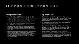 CHIP PUENTE NORTE Y PUENTE SUR
Chip puente norte
• El puente norte o northbridge es uno de los dos chips
en el núcleo lógico del conjunto de chips de una placa
madre, el otro es el puente sur o southbridge. Separar el
conjunto de chips en dos puentes es lo más usual,
aunque hay algunos casos donde ambos chips han sido
combinados en un único circuito integrado.
• El puente norte es llamado también memory controller
hub (MCH) en los sistemas Intel.
• Se llama “norte” este sector por ubicarse en la parte
superior de las placas madre de formato ATX, y por lo
tanto no era un término utilizado antes de la aparición
de las ATX.
• Generalmente el puente norte controla la comunicación
entre la CPU, la RAM, el AGP o el PCI Express, con el
puente sur. En general un puente norte sólo funcionará
con uno o dos tipos de CPUs y sólo con un tipo de
memoria RAM (hay muy pocos chipsets que soportan
dos tipos de RAM).
Chip puente sur
• El puente sur o southbridge, es el chip que
implementa las capacidades “lentas” de la placa
madre, en una arquitectura chipset puente
norte/puente sur.
• Es también conocido como I/O Controller Hub
(ICH) en los sistemas Intel.
• El puente sur se distingue del puente norte
porque no está directamente conectado al CPU,
sino que más bien el puente norte conecta el
puente sur con la CPU.
• Por lo general, un puente sur en particular
podrá trabajar con múltiples diferentes puentes
norte, aunque ambos deben ser diseñados para
trabajar juntos. No hay un estándar industrial de
interoperatibilidad entre ambos.
 