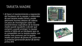 TARJETA MADRE
• Al hacer el mantenimiento y reparación
del hardware de tu equipo, a sabiendas
de qué tarjeta madre tienes, puede
ahorrarte muchos dolores de cabeza.
Un poco de investigación sobre las
características específicas de la tarjeta
madre puede ayudarte a decidir qué
comprar y puede proteger tu equipo
contra el daño de un hardware que no
es compatible con tu tarjeta madre. Los
estilos más comunes son la tarjeta
madre con factor de forma AT, junto con
su próxima generación factor de forma
prima ATX.
 
