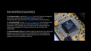 MICROPROCESADORES
El microprocesador es parte del hardware de una PC que por analogía es
visto como el cerebro del computador. Definimos qué es el
microprocesador, para qué sirve, sus características y cómo funciona.
Un microprocesador es una parte de la computadora que funciona como
un circuito integrado central, el cual se identifica por ser un sistema
informático muy complejo, que a menudo suele ser representado por
medio de la analogía con el cuerpo humano, de ser el cerebro del
computador.
El microprocesador sirve para realizar todas las operaciones de cálculo del
equipo y a su vez controla lo que va sucediendo en la computadora al
recibir la información y asignar ordenes para que los otros dispositivos
trabajen de manera ordenada y eficiente.
 