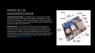 PARTES DE UN
MICROPROCESADOR
Unidad aritmética lógica – En inglés es ALU y son las que permiten
realizar operaciones aritméticas o de lógica a velocidades muy altas.
Con los ALU avanzados en los microprocesadores modernos, al igual
que las GPU, se pueden ejecutar operaciones bastante complejas y con
números grandes de coma flotante.
Memoria caché – Es un área en el CPU en la que las copias de las
instrucciones que son comunes van a precisar de la realización de
funciones y a su vez de la ejecución de programas que se almacenan
temporalmente. Debido a que el procesador cuenta con memoria
caché pequeña, va a procesador datos más rápido en comparación con
la lectura y escritura de la memoria principal. Si quieres puedes leer
más sobre otros tipos de memorias
 