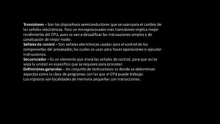 Transistores – Son los dispositivos semiconductores que se usan para el cambio de
las señales electrónicas. Para un microprocesador más transistores implica mejor
rendimiento del CPU, pues se van a decodificar las instrucciones simples y de
canalización de mejor modo.
Señales de control – Son señales electrónicas usadas para el control de los
componentes del procesador, las cuales se usan para hacer operaciones o ejecutar
instrucciones.
Secuenciador – Es un elemento que envía las señales de control, para que así se
sepa la unidad en específico que se requiere para proceder.
Definiciones generales – Un conjunto de instrucciones es donde se determinan
aspectos como la clase de programas con las que el CPU puede trabajar.
Los registros son localidades de memoria pequeñas con instrucciones.
 