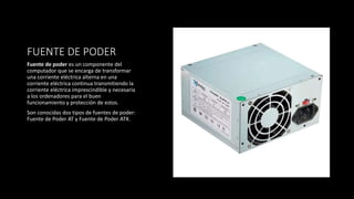 FUENTE DE PODER
Fuente de poder es un componente del
computador que se encarga de transformar
una corriente eléctrica alterna en una
corriente eléctrica continua transmitiendo la
corriente eléctrica imprescindible y necesaria
a los ordenadores para el buen
funcionamiento y protección de estos.
Son conocidas dos tipos de fuentes de poder:
Fuente de Poder AT y Fuente de Poder ATX.
 