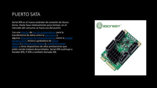 PUERTO SATA
Serial ATA es el nuevo estándar de conexión de discos
duros. Hasta hace relativamente poco tiempo, en el
mercado del consumo se hacía uso del puerto
) es una interfaz de bus de computadoras para la
transferencia de datos entre la placa base y
algunos dispositivos de almacenamiento, como la unidad
de disco duro, lectora y grabadora de discos
ópticos (unidad de disco óptico), unidad de estado
sólido u otros dispositivos de altas prestaciones que
están siendo todavía desarrollados. Serial ATA sustituye a
Parallel-ATA, P-ATA o también llamado IDE.
 