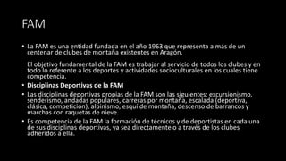 FAM
• La FAM es una entidad fundada en el año 1963 que representa a más de un
centenar de clubes de montaña existentes en Aragón.
El objetivo fundamental de la FAM es trabajar al servicio de todos los clubes y en
todo lo referente a los deportes y actividades socioculturales en los cuales tiene
competencia.
• Disciplinas Deportivas de la FAM
• Las disciplinas deportivas propias de la FAM son las siguientes: excursionismo,
senderismo, andadas populares, carreras por montaña, escalada (deportiva,
clásica, competición), alpinismo, esquí de montaña, descenso de barrancos y
marchas con raquetas de nieve.
• Es competencia de la FAM la formación de técnicos y de deportistas en cada una
de sus disciplinas deportivas, ya sea directamente o a través de los clubes
adheridos a ella.
 
