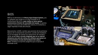 BIOS
BIOS es la abreviatura de Binary Input Output System, y es
un software que reside en un chip instalado en la
motherboard de la PC, y que realiza su tarea apenas
presionamos el botón de encendido del equipo. Si quieres
conocer más acerca de la BIOS del sistema, te invitamos a
seguir leyendo el resto del artículo.
Básicamente, la BIOS, nombre que proviene de las primeras
épocas de la computación personal, cuando este hardware
era el encargado de realizar las operaciones de entrada y
salida, es un chip o circuito integrado que en su interior
almacena una serie de rutinas de software que ponen en
funcionamiento el resto del hardware de la placa
base. También es el primer programa que se ejecuta al
encender la PC.
 
